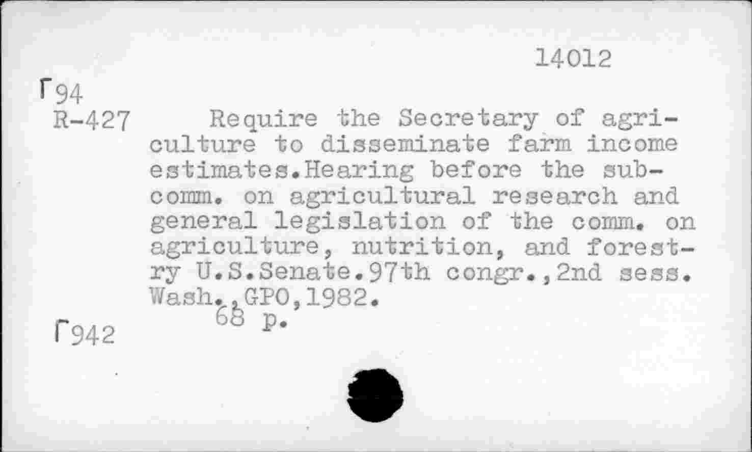 ﻿14012
1*94
R-427
1'942
Require the Secretary of agriculture to disseminate farm income estimates.Hearing before the subcomm. on agricultural research and general legislation of the comm, on agriculture, nutrition, and forestry U.S.Senate.97th congr.,2nd sess. Wash.,GPO,1982.
68 p.